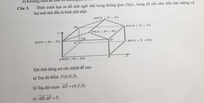 Khoảng cách an toàn toi
Câu 3. Hình minh họa sợ dhat o một ngôi nhà trong không gian Oxyz , trong đó nền nhà, bốn bức tường và
hai mái nhà đều là hình chữ nhật.
Xét tính đúng sai các mệnh đề sau:
a) Toạ độ điểm F(4;0;3).
b) Toạ độ vectơ vector AH=(4;5;3).
c) overline AH.overline AF=3.