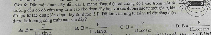 Đặt một đoạn dây dẫn dài L mang dòng điện có cường độ I vào trong một từ N s
trường đều có độ cảm ứng từ B sao cho đoạn dây hợp với các đường sức từ một góc α, khi
đó lực từ tác dụng lên đoạn dây đo được là F. Độ lớn cảm ứng từ tại vị trí đặt dòng điện
được tính bằng công thức nào sau đây?
D. B= F/I.L.cot analpha  
A. B= F/ILsin alpha   B. B= F/I.L.tan alpha   C. B= F/IL.cos alpha   đ ài Gai n: Vụ Tư lần