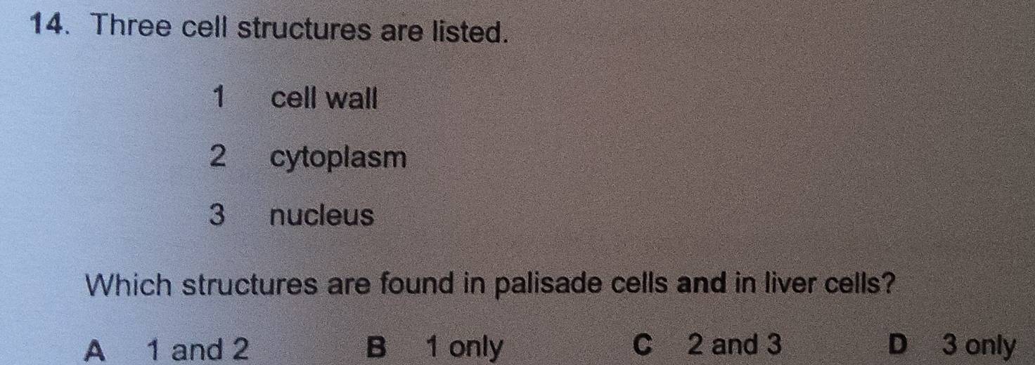 Three cell structures are listed.
1 cell wall
2 cytoplasm
3 nucleus
Which structures are found in palisade cells and in liver cells?
A 1 and 2 B 1 only C 2 and 3 D 3 only