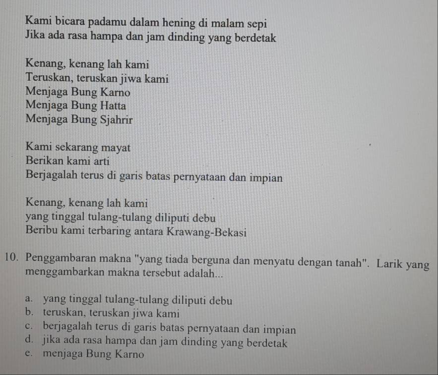 Kami bicara padamu dalam hening di malam sepi
Jika ada rasa hampa dan jam dinding yang berdetak
Kenang, kenang lah kami
Teruskan, teruskan jiwa kami
Menjaga Bung Karno
Menjaga Bung Hatta
Menjaga Bung Sjahrir
Kami sekarang mayat
Berikan kami arti
Berjagalah terus di garis batas pernyataan dan impian
Kenang, kenang lah kami
yang tinggal tulang-tulang diliputi debu
Beribu kami terbaring antara Krawang-Bekasi
10. Penggambaran makna "yang tiada berguna dan menyatu dengan tanah". Larik yang
menggambarkan makna tersebut adalah...
a. yang tinggal tulang-tulang diliputi debu
b. teruskan, teruskan jiwa kami
c. berjagalah terus di garis batas pernyataan dan impian
d. jika ada rasa hampa dan jam dinding yang berdetak
e. menjaga Bung Karno