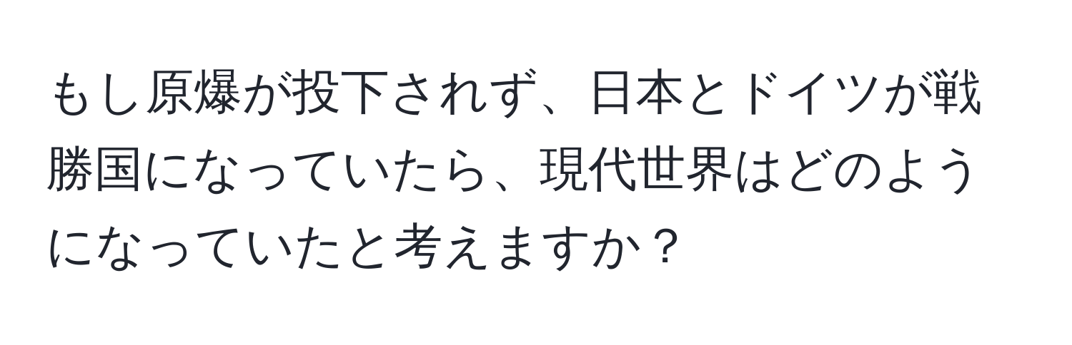 もし原爆が投下されず、日本とドイツが戦勝国になっていたら、現代世界はどのようになっていたと考えますか？