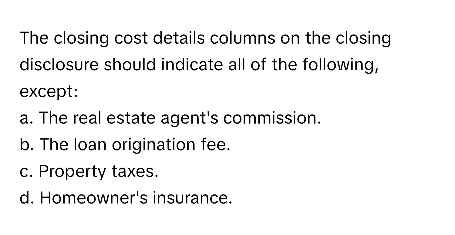 The closing cost details columns on the closing disclosure should indicate all of the following, except:

a. The real estate agent's commission.
b. The loan origination fee.
c. Property taxes.
d. Homeowner's insurance.