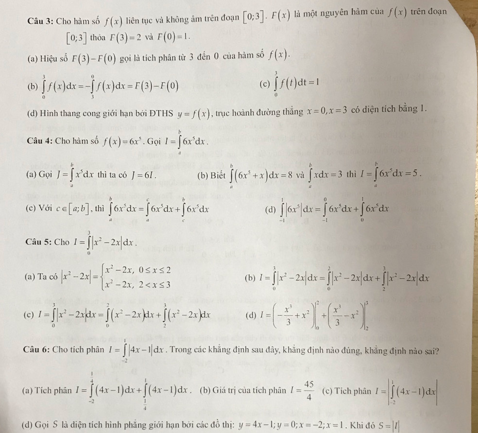 Cho hàm số f(x) liên tục và không âm trên đoạn [0;3].F(x) là một nguyên hàm của f(x) trên đoạn
[0;3] thỏa F(3)=2 và F(0)=1.
(a) Hiệu số F(3)-F(0) gọi là tích phân từ 3 đến 0 của hàm số f(x).
(b) ∈tlimits _0^(3f(x)dx=-∈tlimits _3^0f(x)dx=F(3)-F(0) ∈tlimits _0^3f(t)dt=1
(c)
(d) Hình thang cong giới hạn bởi ĐTHS y=f(x) , trục hoành đường thắng x=0,x=3 có diện tích bằng 1.
Câu 4: Cho hàm số f(x)=6x^5). Gọi I=∈tlimits _a^(b6x^5)dx.
(a) Gọi J=∈tlimits _a^(bx^5)dx thì ta có J=6I. (b) Biết ∈tlimits _a^(b(6x^5)+x)dx=8 và ∈tlimits _a^(bxdx=3 thì I=∈t ^b)6x^5dx=5.
(c) Với c∈ [a;b] , thì ∈tlimits _a^(b6x^5)dx=∈tlimits _a^(c6x^5)dx+∈tlimits _c^(b6x^5)dx (d) ∈tlimits _(-1)^1|6x^5|dx=∈tlimits _(-1)^06x^5dx+∈tlimits _0^(16x^5)dx
Câu 5: Cho I=∈tlimits _0^(3|x^2)-2x|dx.
(a) Ta có |x^2-2x|=beginarrayl x^2-2x,0≤ x≤ 2 x^2-2x,2 (b) I=∈tlimits _0^(3|x^2)-2x|dx=∈tlimits _0^(2|x^2)-2x|dx+∈tlimits _2^(3|x^2)-2x|dx
(c) I=∈tlimits _0^(3|x^2)-2x|dx=∈tlimits _0^(2(x^2)-2x)dx+∈tlimits _2^(3(x^2)-2x)dx (d) I=(- x^3/3 +x^2)|_0^(2+(frac x^3)3-x^2)|_2^(3
Câu 6: Cho tích phân I=∈tlimits _(-2)^1|4x-1|dx. Trong các khẳng định sau đây, khẳng định nào đúng, khẳng định nào sai?
(a) Tích phân I=∈tlimits _(-2)^(frac 1)4)(4x-1)dx+∈tlimits _ 1/4 ^1(4x-1)dx. (b) Giá trị của tích phân I= 45/4  (c) Tích phân I=|∈tlimits _(-2)^1(4x-1)dx|
(d) Gọi S là diện tích hình phẳng giới hạn bởi các đồ thị: y=4x-1;y=0;x=-2;x=1. Khi đó S=|I|