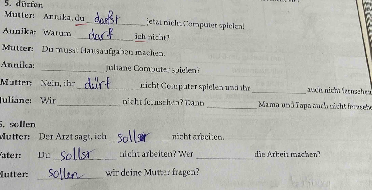 dürfen 
Mutter: Annika, du _jetzt nicht Computer spielen! 
Annika: Warum _ich nicht? 
Mutter: Du musst Hausaufgaben machen. 
Annika: _Juliane Computer spielen? 
Mutter: Nein, ihr _nicht Computer spielen und ihr _auch nicht fernsehen 
Juliane: Wir _nicht fernsehen? Dann _Mama und Papa auch nicht fernsehe 
5. sollen 
Mutter: Der Arzt sagt, ich _nicht arbeiten. 
ater: Du_ nicht arbeiten? Wer _die Arbeit machen? 
Mutter: _wir deine Mutter fragen?