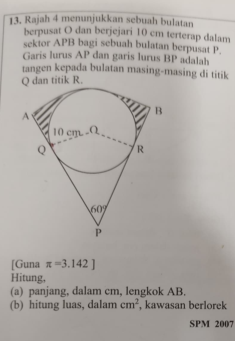 Rajah 4 menunjukkan sebuah bulatan
berpusat O dan berjejari 10 cm terterap dalam
sektor APB bagi sebuah bulatan berpusat P.
Garis lurus AP dan garis lurus BP adalah
tangen kepada bulatan masing-masing di titik
Q dan titik R.
[Guna π =3.142]
Hitung,
(a) panjang, dalam cm, lengkok AB.
(b) hitung luas, dalam cm^2 , kawasan berlorek
SPM 2007