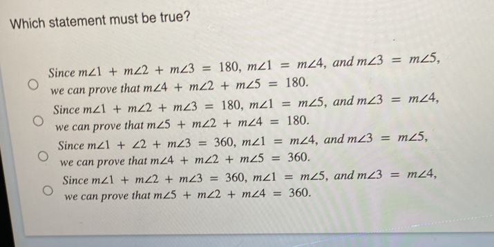 Which statement must be true?
Since m∠ 1+m∠ 2+m∠ 3=180, m∠ 1=m∠ 4 , and m∠ 3=m∠ 5, 
we can prove that m∠ 4+m∠ 2+m∠ 5=180.
Since m∠ 1+m∠ 2+m∠ 3=180, m∠ 1=m∠ 5 , and m∠ 3=m∠ 4, 
we can prove that m∠ 5+m∠ 2+m∠ 4=180.
Since m∠ 1+∠ 2+m∠ 3=360, m∠ 1=m∠ 4 , and m∠ 3=m∠ 5, 
we can prove that m∠ 4+m∠ 2+m∠ 5=360.
Since m∠ 1+m∠ 2+m∠ 3=360, m∠ 1=m∠ 5 , and m∠ 3=m∠ 4, 
we can prove that m∠ 5+m∠ 2+m∠ 4=360.