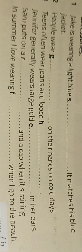mes. 
1 Jake is wearing a light blue s._ It matches his blue 
jacket. 
2 People wear g_ 
on their hands on cold days. 
Teens often wear jeans and loose h_ 
Jennifer generally wears large gold e_ in her ears. 
Sam puts on a r._ 
and a cap when it’s raining. 
In summer I love wearing f._ when I go to the beach. 
/ 6