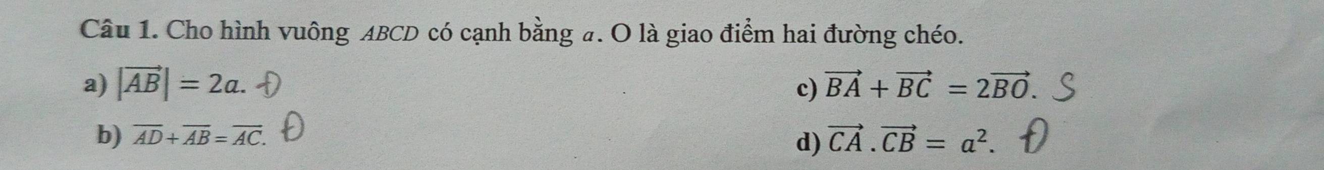 Cho hình vuông ABCD có cạnh bằng #. O là giao điểm hai đường chéo.
a) |vector AB|=2a. c) vector BA+vector BC=2vector BO
b) overline AD+overline AB=overline AC. vector CA.vector CB=a^2. 
d)