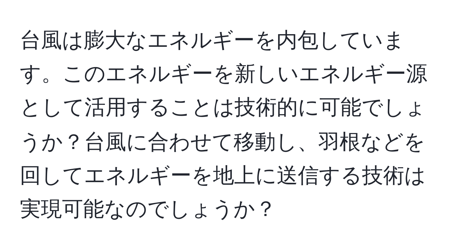 台風は膨大なエネルギーを内包しています。このエネルギーを新しいエネルギー源として活用することは技術的に可能でしょうか？台風に合わせて移動し、羽根などを回してエネルギーを地上に送信する技術は実現可能なのでしょうか？