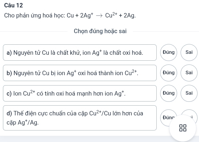 Cho phản ứng hoá học: Cu+2Ag^+to Cu^(2+)+2Ag. 
Chọn đúng hoặc sai 
a) Nguyên tử Cu là chất khử, ion Ag^+ là chất oxi hoá. Đúng Sai 
b) Nguyên tử Cu bị ion Ag^+ oxi hoá thành ion Cu^(2+). Đúng Sai 
c) IonCu^(2+) có tính oxi hoá mạnh hơn ion Ag^+. Đúng Sai 
d) Thế điện cực chuẩn của cặp Cu^(2+)/Cu lớn hơn của Đún' 
cặp Ag^+/Ag.