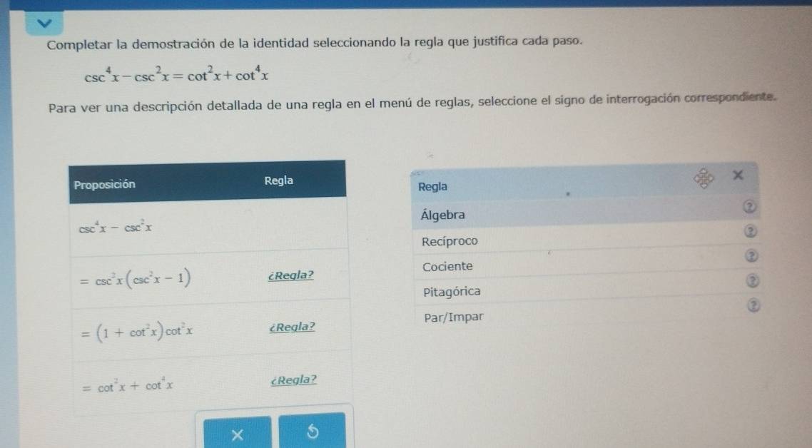 Completar la demostración de la identidad seleccionando la regla que justifica cada paso.
csc^4x-csc^2x=cot^2x+cot^4x
Para ver una descripción detallada de una regla en el menú de reglas, seleccione el signo de interrogación correspondiente.
Regla
Álgebra
Recíproco
Cociente
Pitagórica
Par/Impar
X