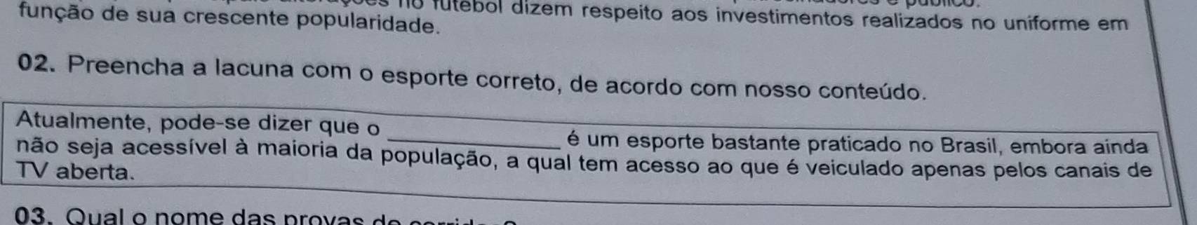 es no fútebol dizem respeito aos investimentos realizados no uniforme em 
função de sua crescente popularidade. 
02. Preencha a lacuna com o esporte correto, de acordo com nosso conteúdo. 
Atualmente, pode-se dizer que o 
_é um esporte bastante praticado no Brasil, embora ainda 
são seja acessível à maioria da população, a qual tem acesso ao que é veiculado apenas pelos canais de 
TV aberta. 
03. Qu a l o n o m e d s p o v a d e