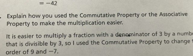 =-42
Explain how you used the Commutative Property or the Associative 
Property to make the multiplication easier. 
It is easier to multiply a fraction with a denominator of 3 by a numb 
that is divisible by 3, so I used the Commutative Property to change t 
order of 9 and -7.