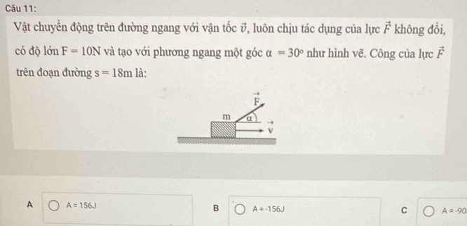 Vật chuyền động trên đường ngang với vận tốc v, luôn chịu tác dụng của lực vector F không đổi,
có độ lớn F=10N và tạo với phương ngang một góc alpha =30° như hình vẽ. Công của lực vector F
trên đoạn đường s=18m là:
A A=156J
B A=-156J
C A=-90