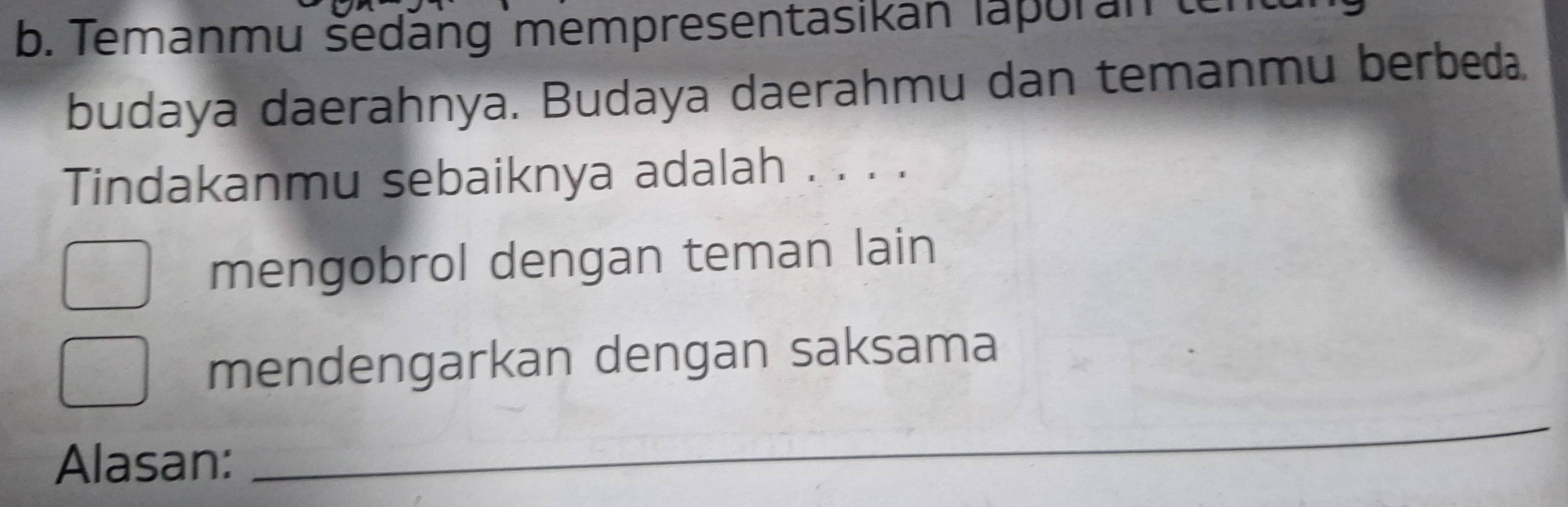 Temanmu šedäng mempresentasikan lapuran ten 
budaya daerahnya. Budaya daerahmu dan temanmu berbeda. 
Tindakanmu sebaiknya adalah . . . . 
mengobrol dengan teman lain 
mendengarkan dengan saksama 
Alasan: 
_