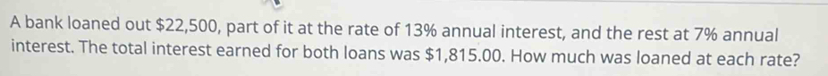 A bank loaned out $22,500, part of it at the rate of 13% annual interest, and the rest at 7% annual 
interest. The total interest earned for both loans was $1,815.00. How much was loaned at each rate?