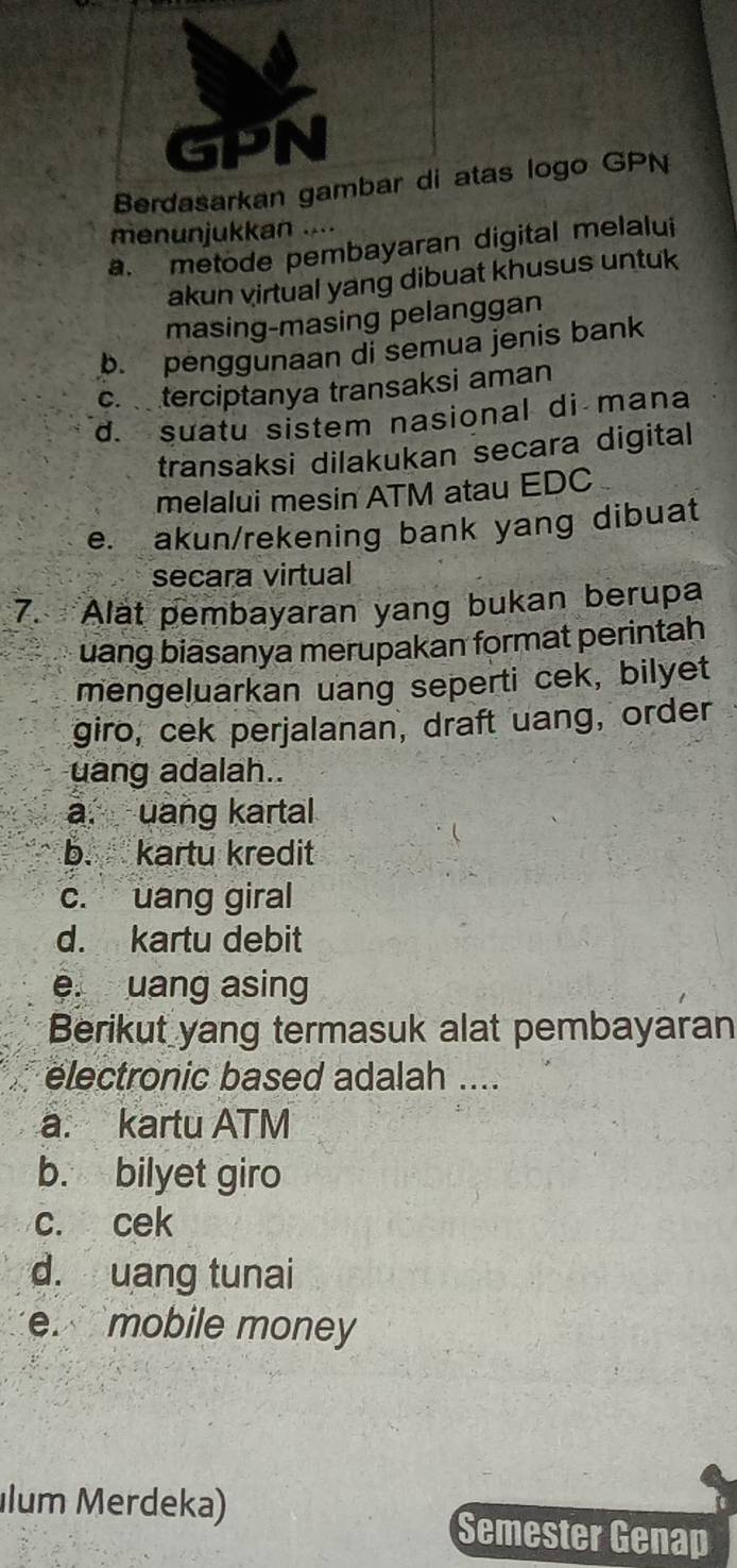 Berdtas logo GPN
menunjukkan ....
a. metode pembayaran digital melalui
akun virtual yang dibuat khusus untuk
masing-masing pelanggan
b. penggunaan di semua jenis bank
c. terciptanya transaksi aman
d. suatu sistem nasional di mana
transaksi dilakukan secara digital
melalui mesin ATM atau EDC
e. akun/rekening bank yang dibuat
secara virtual
7. Alat pembayaran yang bukan berupa
uang biasanya merupakan format perintah
mengeluarkan uang seperti cek, bilyet
giro, cek perjalanan, draft uang, order
uang adalah..
a. uang kartal
b. kartu kredit
c. uang giral
d. kartu debit
e. uang asing
Berikut yang termasuk alat pembayaran
electronic based adalah ....
a. kartu ATM
b. bilyet giro
c. cek
d. uang tunai
e. mobile money
lum Merdeka)
Semester Genap