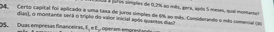 a0ua a juros simples de 0,2% ao mês, gera, após 5 meses, qual montante? 
04. Certo capital foi aplicado a uma taxa de juros simples de 6% ao mês. Considerando o mês comercial (30
dias), o montante será o triplo do valor inicial após quantos dias? 
05. Duas empresas financeiras, E_1 e E, o e a m e pr