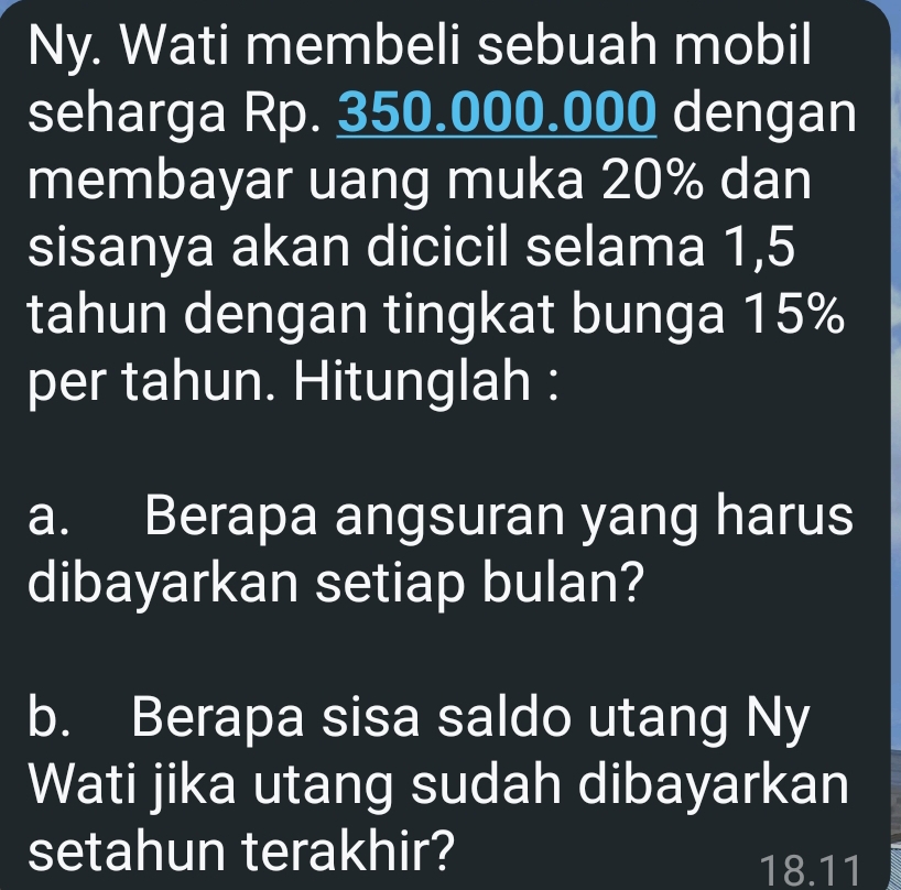 Ny. Wati membeli sebuah mobil 
seharga Rp. 350.000.000 dengan 
membayar uang muka 20% dan 
sisanya akan dicicil selama 1,5
tahun dengan tingkat bunga 15%
per tahun. Hitunglah : 
a. Berapa angsuran yang harus 
dibayarkan setiap bulan? 
b. Berapa sisa saldo utang Ny 
Wati jika utang sudah dibayarkan 
setahun terakhir? 
18.11