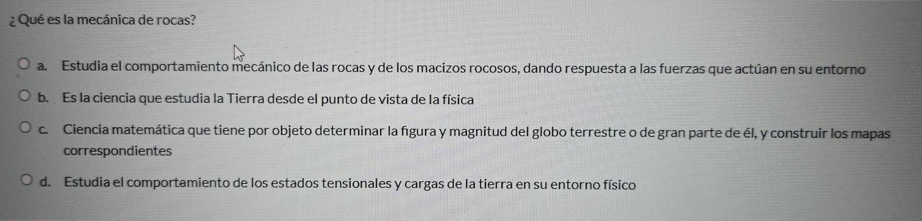 ¿ Qué es la mecánica de rocas?
a. Estudia el comportamiento mecánico de las rocas y de los macizos rocosos, dando respuesta a las fuerzas que actúan en su entorno
b. Es la ciencia que estudia la Tierra desde el punto de vista de la física
c. Ciencia matemática que tiene por objeto determinar la figura y magnitud del globo terrestre o de gran parte de él, y construir los mapas
correspondientes
d. Estudia el comportamiento de los estados tensionales y cargas de la tierra en su entorno físico