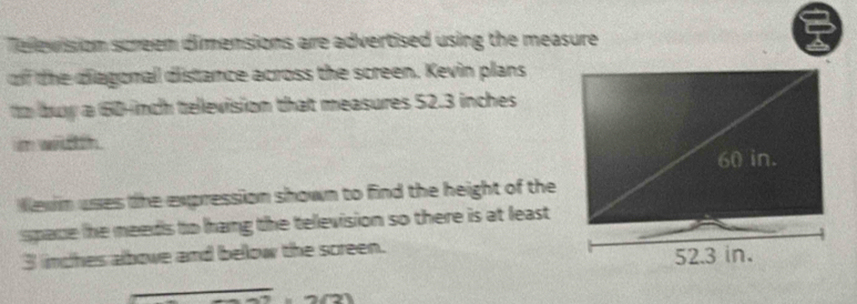 Televission screem dimensions are advertised using the measure 
of the diagonal distance across the screen. Kevin plans 
to buy a 160-inch tellevision that measures 52.3 inches
m wittth. 
Wexn uses the expression shown to find the height of the 
space he meeds to hang the television so there is at least
3 inches albowe and below the screen.