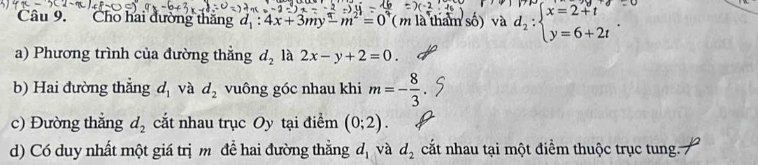 Cho hai đường thăng d_1:4x+3my-m^2=0° (m là tham số) và d_2:beginarrayl x=2+t y=6+2tendarray.. 
a) Phương trình của đường thẳng d_2 là 2x-y+2=0. 
b) Hai đường thẳng d_1 và d_2 vuông góc nhau khi m=- 8/3 . 
c) Đường thắng d_2 cắt nhau trục Oy tại điểm (0;2). 
d) Có duy nhất một giá trị m để hai đường thẳng d_1 và d_2 cắt nhau tại một điểm thuộc trục tung.