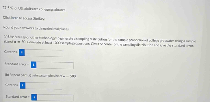 27. 5 % of US adults are college graduates. 
Click here to access StatKey. 
Round your answers to three decimal places. 
(a) Use StatKey or other technology to generate a sampling distribution for the sample proportion of college graduates using a sample 
size of n=50. Generate at least 1000 sample proportions. Give the center of the sampling distribution and give the standard error. 
Center =□
Standard error =□
(b) Repeat part (a) using a sample size of n=500
Center =□
Standard error =□