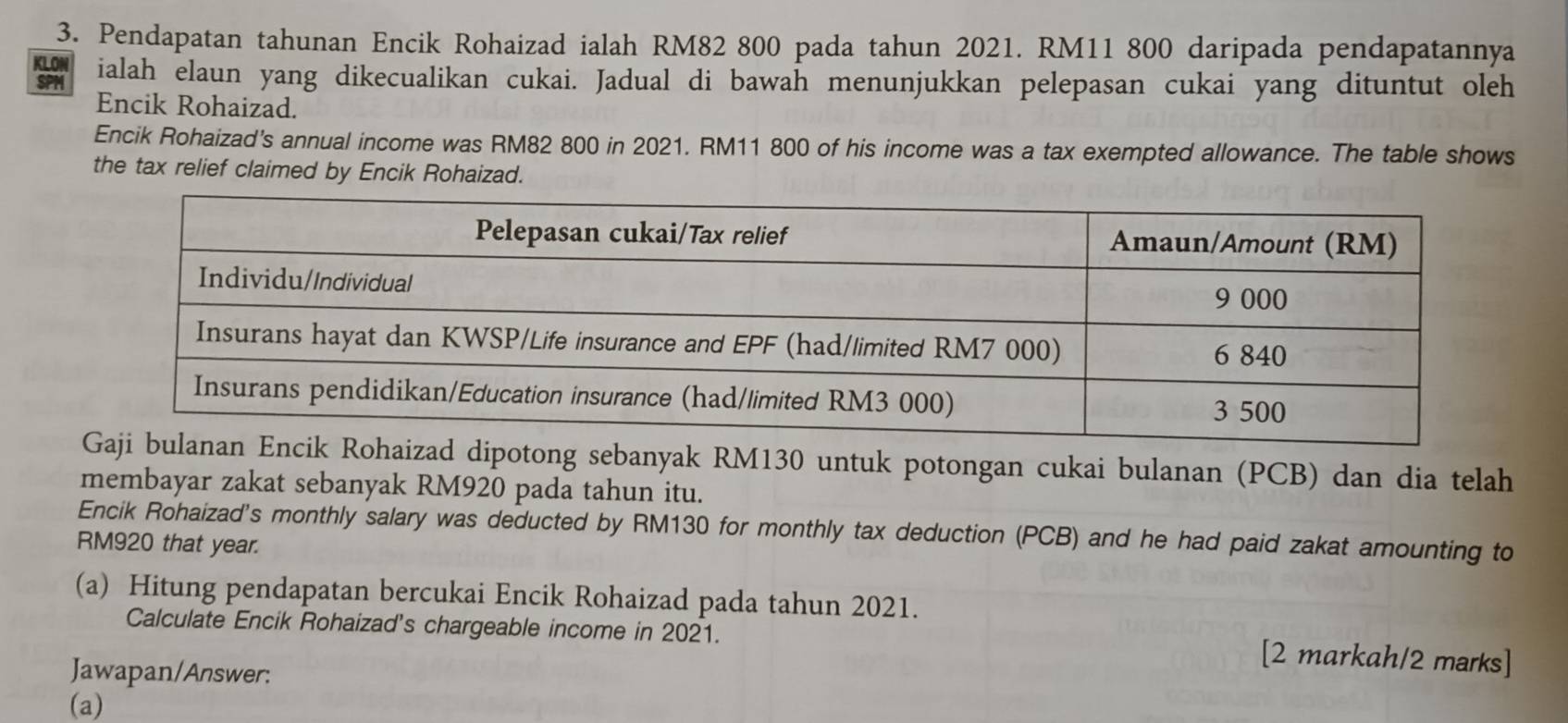 Pendapatan tahunan Encik Rohaizad ialah RM82 800 pada tahun 2021. RM11 800 daripada pendapatannya 
KLON 
SPM ialah elaun yang dikecualikan cukai. Jadual di bawah menunjukkan pelepasan cukai yang dituntut oleh 
Encik Rohaizad. 
Encik Rohaizad's annual income was RM82 800 in 2021. RM11 800 of his income was a tax exempted allowance. The table shows 
the tax relief claimed by Encik Rohaizad. 
ad dipotong sebanyak RM130 untuk potongan cukai bulanan (PCB) dan dia telah 
membayar zakat sebanyak RM920 pada tahun itu. 
Encik Rohaizad's monthly salary was deducted by RM130 for monthly tax deduction (PCB) and he had paid zakat amounting to
RM920 that year. 
(a) Hitung pendapatan bercukai Encik Rohaizad pada tahun 2021. 
Calculate Encik Rohaizad's chargeable income in 2021. [2 markah/2 marks] 
Jawapan/Answer: 
(a)