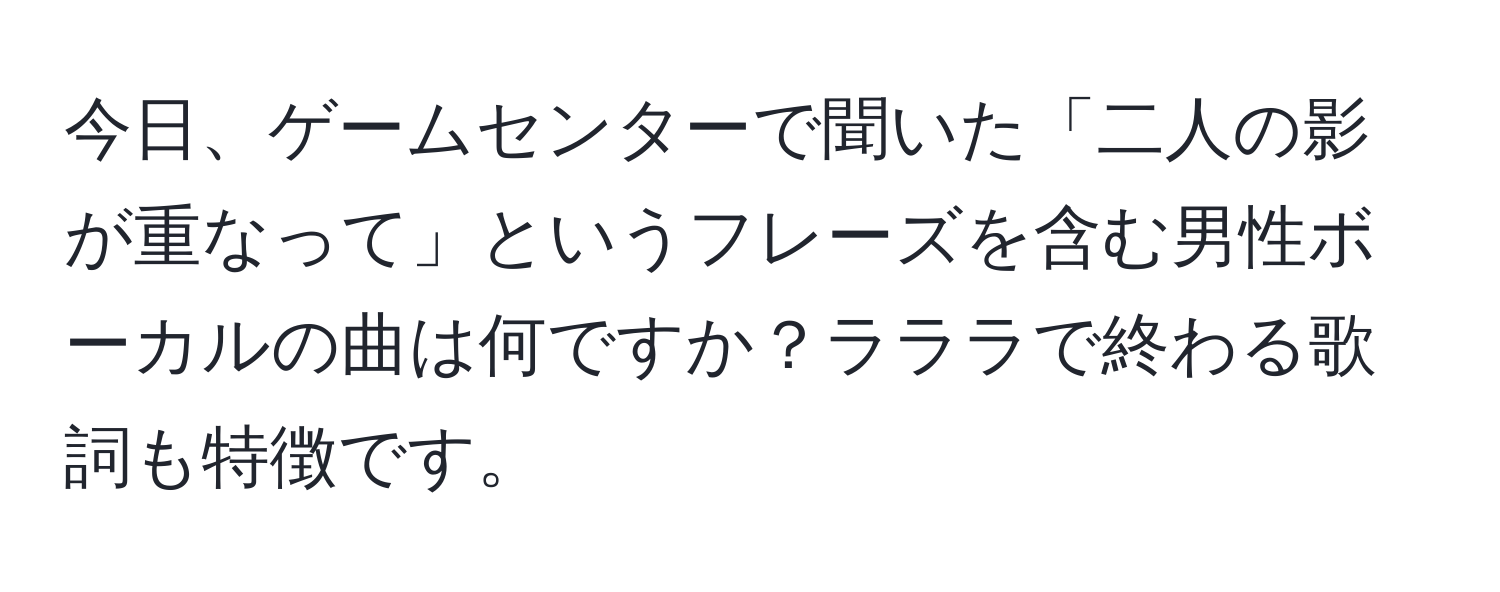 今日、ゲームセンターで聞いた「二人の影が重なって」というフレーズを含む男性ボーカルの曲は何ですか？ラララで終わる歌詞も特徴です。