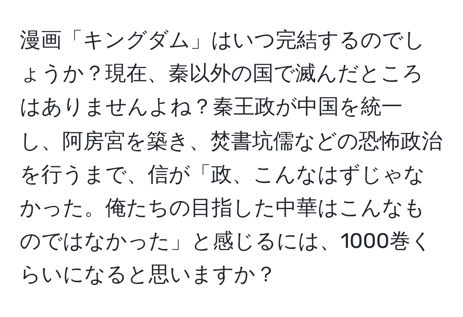 漫画「キングダム」はいつ完結するのでしょうか？現在、秦以外の国で滅んだところはありませんよね？秦王政が中国を統一し、阿房宮を築き、焚書坑儒などの恐怖政治を行うまで、信が「政、こんなはずじゃなかった。俺たちの目指した中華はこんなものではなかった」と感じるには、1000巻くらいになると思いますか？