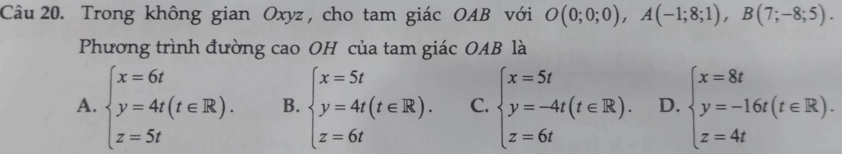 Trong không gian Oxyz , cho tam giác OAB với O(0;0;0), A(-1;8;1), B(7;-8;5). 
Phương trình đường cao OH của tam giác OAB là
A. beginarrayl x=6t y=4t(t∈ R). z=5tendarray. B. beginarrayl x=5t y=4t(t∈ R). z=6tendarray. C. beginarrayl x=5t y=-4t(t∈ R). z=6tendarray. D. beginarrayl x=8t y=-16t(t∈ R). z=4tendarray.