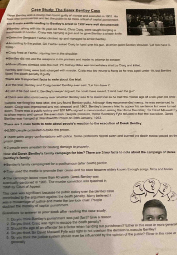 Case Study: The Derek Bentley Case
Derk Bentley was a young man fourd guilly of murder and executed in 1963. His
tase was controversial and led the public to be more critical of capital punishment .
The 6 main events leading to Bentley's arrest in 1952 were well documented:
e tentley, slong with his 16-year-old friend, Chris Craig, were caught burgling a
warehouse in London. Craig was carrying a gun and he gave Bentley a sheath knife
#Detective Sergeent Fairfax climbed up and managed to arrest Bentley
◆According to the police, DS Fairfax asked Craig to hand over his gun, at which point Bentley shouted, 'Let him have it
Craig."
◆Craig fired at Fairfax, injuring him in the shoulder
◆Bentley did not use the weapons in his pockels and made no attempt to escape.
◆More officers climbed orto the roof. PC Sidney Miles was immediately shot by Craig and killed.
Bantley and Craig were both charged with murder. Craig was too young to hang as he was aged under 18, but Bentley
faced the death penalty if guilty.
There are 3 important facts to note about the trial:
◆A! the tral, Bentley and Craig denied Bentley ever said, 'Let him have it'.
◆Even if he had said it, Bentley's lawyer argued, he could have meant, 'Hand over the gun'.
◆There was also controversy over whether Bentley was fit to stand trial as he had the mental age of a ten-year-old child
Despile not fining the fatal shot, the jury found Bentley guilty. Although they recommended mercy, he was sentenced to
death. Craig was imprisoned and not released until 1963. Bentley's lawyers tried to appeal his sentence but were turned
down. There was a public outory and 200 MPs signed a memorandum asking the Home Secretary, Sir David Maxwell F
to show mercy and cancel the execution. Despite pressure, Home Secretary Fyfe refused to halt the execution. Derek
Beritley was hanged at Wandsworth Prison on 28th January, 1953.
There are 3 main facts to note about people's reaction to the execution of Derek Bentley:
◆5,000 people protested outside the prison.
◆There were angry confrontations with police. Some protesters ripped down and burned the death notice posted on th
prison gates.
◆2 people were arrested for causing damage to property.
How did Derek Bentley's family campaign for him? There are 3 key facts to note about the campaign of Derek
Bentley's family:
#Bentley's family campaigned for a posthumous (after death) pardon.
◆They used the media to promote their cause and his case became widely known through songs, films and books.
◆The campaign lasted more than 40 years. Derek Bentley was
eventually pardoned in 1993. The murder conviction was quashed in
1998 by Court of Appeal. 
This case was significant because he public outcry over the Bentley case
conrbuled to the argument against the death penalty. Many believed it
was a miscamage of justice and made the law look cruel. People
doubled the morality of capital punishment.
Questions to answer in your book after reading the case study.
↑. Co you think Bentley's punishment was just (fair)? Give a reason
2. So you think Craig was right to escape the death penalty?
3. Should the age of an offender be a factor when handing out punishment? Either in this case or more general
4. Do you think Sir David Maxwell Fyfe was right to not overturn the decision to execute Bentley?
5. Do you think the justice system should ever be influenced by the opinion of the public? Either in this case or
generally