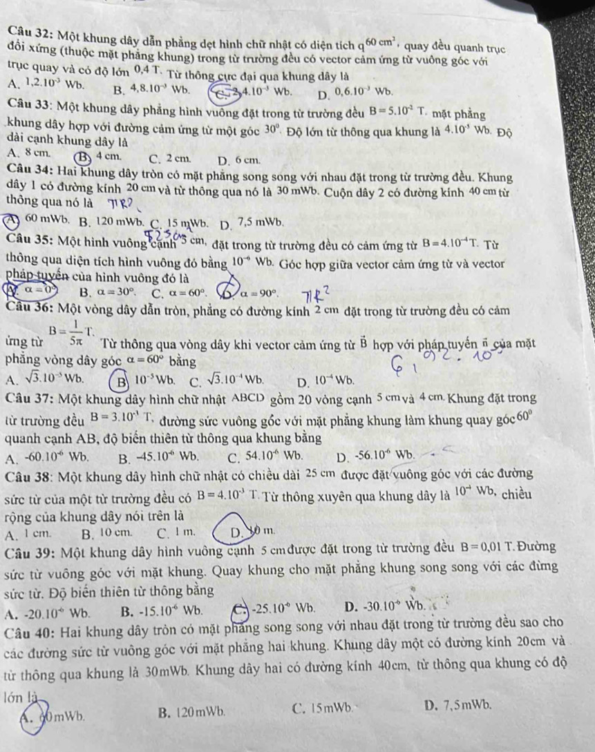 Một khung dây dẫn phẳng dẹt hình chữ nhật có diện tích q^(60cm^2) quay đều quanh trục
đổi xứng (thuộc mặt phẳng khung) trong từ trường đều có vector cảm ứng từ vuông góc với
trục quay và có độ lớn 0,4 T. Từ thông cực đại qua khung dây là
A. 1,2.10^(-3)Wb. B. 4,8.10^(-3) Wb.  enclosecircle12,4.10^(-3)Wb. D. 0,6.10^(-3)Wb.
Câu 33: Một khung dây phẳng hình vuông đặt trong từ trường đều B=5.10^(-2)T mặt phẳng
khung dây hợp với đường cảm ứng từ một góc 30° Độ lớn từ thông qua khung là 4.10^(-5) Wb. Độ
dài cạnh khung dây là
A. 8 cm. (B)4 cm. C. 2 cm. D. 6 cm.
Câu 34: Hai khung dây tròn có mặt phẳng song song với nhau đặt trong từ trường đều. Khung
dây 1 có đường kính 20 cm và từ thông qua nó là 30 mWb. Cuộn dây 2 có đường kính 40 cm từ
thông qua nó là
A 60 mWb. B. 120 mWb. C. 15 mWb. D. 7,5 mWb.
Câu 35: Một hình vuông cạnh 3 cm đặt trong từ trường đều có cảm ứng từ B=4.10^(-4)T Từ
thông qua diện tích hình vuông đó bằng 10^(-6) Wb. Góc hợp giữa vector cảm ứng từ và vector
pháp tuyển của hình vuông đó là
alpha =0 B. alpha =30°. C. alpha =60° alpha =90°.
Cầu 36: Một vòng dây dẫn tròn, phẳng có đường kính 2 cm đặt trong từ trường đều có cảm
ứng từ B= 1/5π  T. Từ thông qua vòng dây khi vector cảm ứng từ vector B hợp với pháp tuyển ổ của mặt
phẳng vòng dây góc alpha =60° bằng
A. sqrt(3).10^(-5)Wb B 10^(-5)Wb. C. sqrt(3).10^(-4)Wb. D. 10^(-4)Wb.
Câu 37: Một khung dây hình chữ nhật ABCD gồm 20 vòng cạnh 5 cm và 4 cm Khung đặt trong
từ trường đều B=3.10^(-3)T đường sức vuông gốc với mặt phẳng khung làm khung quay góc 60°
quanh cạnh AB, độ biến thiên từ thông qua khung bằng
A. -60.10^(-6)Wb. B. -45.10^(-6) sqrt(b) C. 54.10^(-6) Wb. D. -56.10^(-6)Wb
Câu 38: Một khung dây hình chữ nhật có chiều dài 25 cm được đặt vuông góc với các đường
sức từ của một từ trường đều có B=4.10^(-3)T Từ thông xuyên qua khung dây là 10^(-4)Wb, * chiều
rộng của khung dây nói trên là
A. 1 cm. B. 10 cm. C. l m. D.30 m.
Câu 39: Một khung dây hình vuông cạnh 5 cm được đặt trong từ trường đều B=0.01T Đường
sức từ vuông góc với mặt khung. Quay khung cho mặt phẳng khung song song với các đừng
sức từ. Độ biến thiên từ thông bằng
A. -20.10^(-6)Wb. B. -15.10^(-6) Wb. C -25.10^(-6)Wb. D. -30.10^(-6) Wb.
Câu 40: Hai khung dây tròn có mặt pháng song song với nhau đặt trong từ trường đều sao cho
các đường sức từ vuông góc với mặt phẳng hai khung. Khung dây một có đường kính 20cm và
từ thông qua khung là 30mWb. Khung dây hai có đường kính 40cm, từ thông qua khung có độ
lón là
A. 60mWb. B. 120 mWb. C. 15mWb D. 7,5mWb.