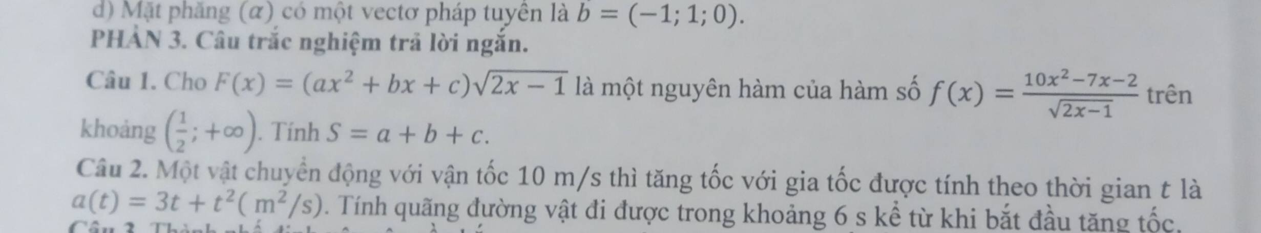 d) Mặt phăng (α) có một vectơ pháp tuyên là b=(-1;1;0). 
PHẢN 3. Câu trắc nghiệm trả lời ngắn.
Câu 1. Cho F(x)=(ax^2+bx+c)sqrt(2x-1) là một nguyên hàm của hàm số f(x)= (10x^2-7x-2)/sqrt(2x-1)  trên
khoảng ( 1/2 ;+∈fty ). Tính S=a+b+c. 
Câu 2. Một vật chuyển động với vận tốc 10 m/s thì tăng tốc với gia tốc được tính theo thời gian t là
a(t)=3t+t^2(m^2/s). Tính quãng đường vật đi được trong khoảng 6 s kể từ khi bắt đầu tăng that Oc.