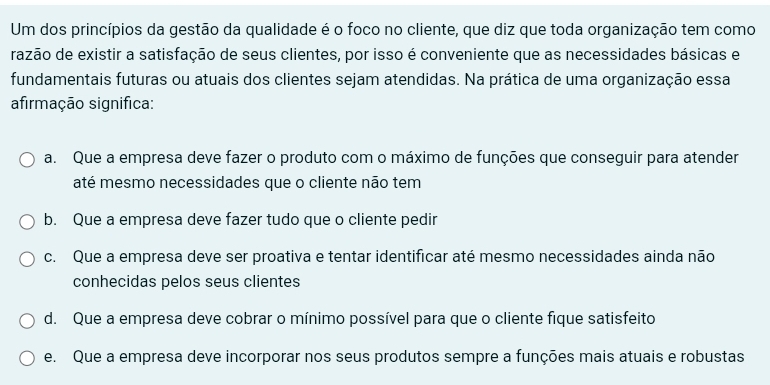 Um dos princípios da gestão da qualidade é o foco no cliente, que diz que toda organização tem como
razão de existir a satisfação de seus clientes, por isso é conveniente que as necessidades básicas e
fundamentais futuras ou atuais dos clientes sejam atendidas. Na prática de uma organização essa
afirmação significa:
a. Que a empresa deve fazer o produto com o máximo de funções que conseguir para atender
até mesmo necessidades que o cliente não tem
b. Que a empresa deve fazer tudo que o cliente pedir
c. Que a empresa deve ser proativa e tentar identificar até mesmo necessidades ainda não
conhecidas pelos seus clientes
d. Que a empresa deve cobrar o mínimo possível para que o cliente fique satisfeito
e. Que a empresa deve incorporar nos seus produtos sempre a funções mais atuais e robustas