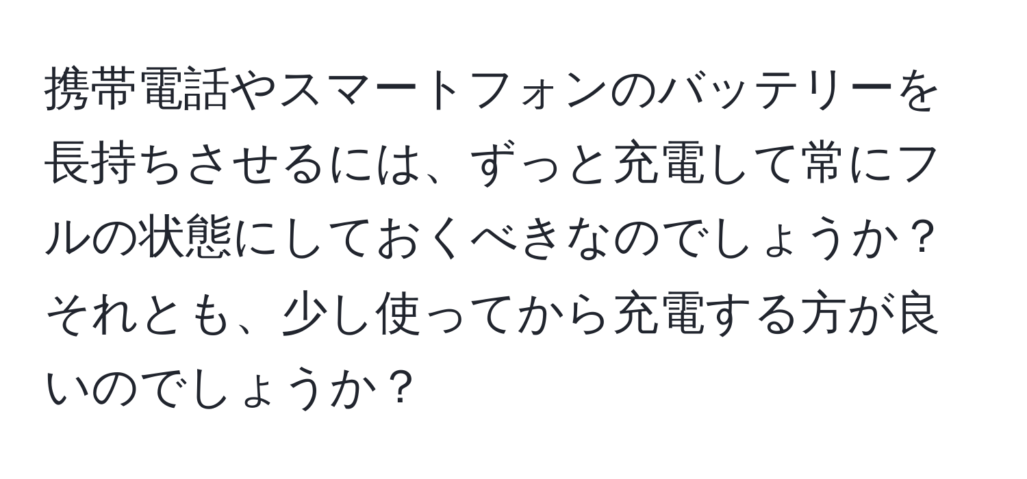 携帯電話やスマートフォンのバッテリーを長持ちさせるには、ずっと充電して常にフルの状態にしておくべきなのでしょうか？それとも、少し使ってから充電する方が良いのでしょうか？