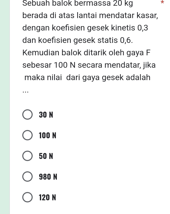 Sebuah balok bermassa 20 kg
berada di atas lantai mendatar kasar,
dengan koefisien gesek kinetis 0, 3
dan koefisien gesek statis 0, 6.
Kemudian balok ditarik oleh gaya F
sebesar 100 N secara mendatar, jika
maka nilai dari gaya gesek adalah
…
30 N
100 N
50 N
980 N
120 N