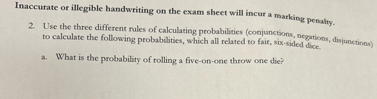 Inaccurate or illegible handwriting on the exam sheet will incur a marking penalty. 
2. Use the three different rules of calculating probabilities (conjunctions, negations, disjunctions) 
to calculate the following probabilities, which all related to fair, six-sided dice. 
a. What is the probability of rolling a five-on-one throw one die?