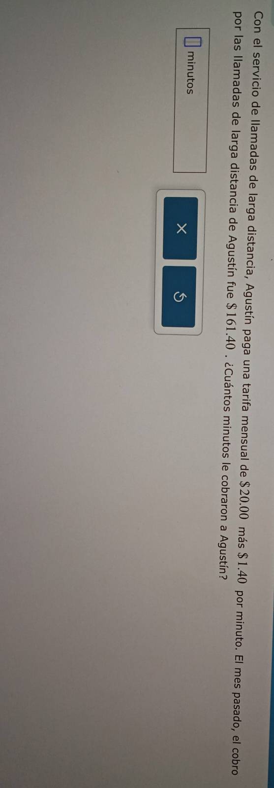 Con el servicio de llamadas de larga distancia, Agustín paga una tarifa mensual de $20.00 más $1.40 por minuto. El mes pasado, el cobro 
por las llamadas de larga distancia de Agustín fue $161.40. ¿Cuántos minutos le cobraron a Agustín? 
minutos 
×
