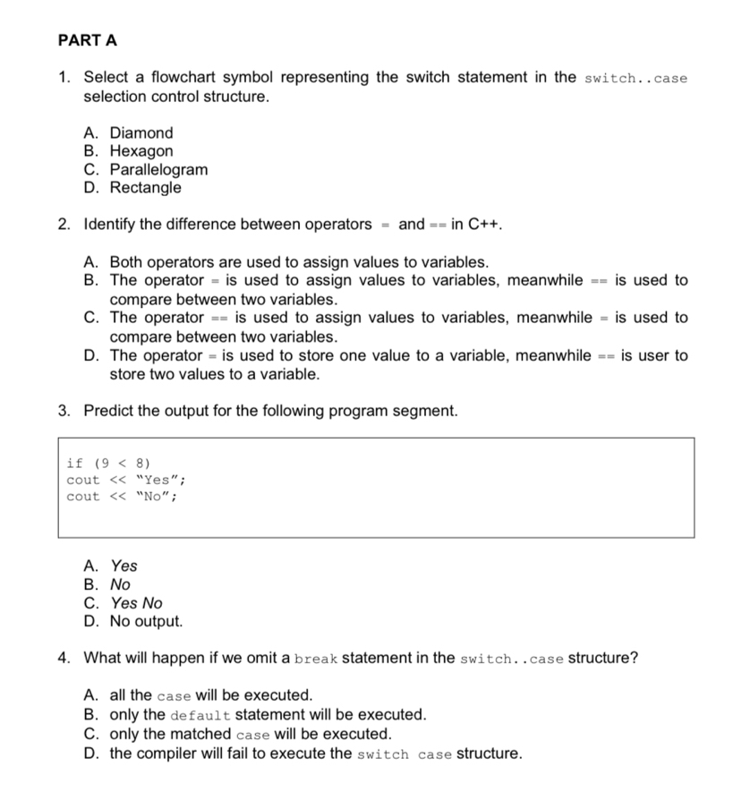 Select a flowchart symbol representing the switch statement in the switch..case
selection control structure.
A. Diamond
B. Hexagon
C. Parallelogram
D. Rectangle
2. Identify the difference between operators = and == in C++
A. Both operators are used to assign values to variables.
B. The operator = is used to assign values to variables, meanwhile == is used to
compare between two variables.
C. The operator == is used to assign values to variables, meanwhile = is used to
compare between two variables.
D. The operator = is used to store one value to a variable, meanwhile == is user to
store two values to a variable.
3. Predict the output for the following program segment.
if (9<8)
cout 5c “Yes”;
cout “No”;
A. Yes
B. No
C. Yes No
D. No output.
4. What will happen if we omit a break statement in the switch. . case structure?
A. all the case will be executed.
B. only the defau1t statement will be executed.
C. only the matched case will be executed.
D. the compiler will fail to execute the switch case structure.