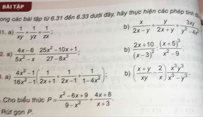 Bài tập 
long các bài tập từ 6.31 đến 6.33 dưới đây, hãy thực hiện các phép tính đ 
1.a)  1/xy + 1/yz + 1/zx ; 
b)  x/2x-y + y/2x+y + 3xy/y^2-4x^2 
2. a)  (4x-6)/5x^2-x ·  (25x^2-10x+1)/27-8x^3 ; 
b) frac 2x+10(x-3)^2:frac (x+5)^3x^2-9. 
3. a)  (4x^2-1)/16x^2-1 ( 1/2x+1 + 1/2x-1 + 1/1-4x^2 ); b) ( (x+y)/xy - 2/x ) x^3y^3/x^3-y^3 . 
: Cho biểu thức P= (x^2-6x+9)/9-x^2 + (4x+8)/x+3 . 
Rút gọn P.