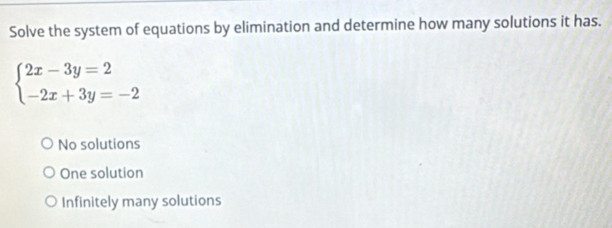 Solve the system of equations by elimination and determine how many solutions it has.
beginarrayl 2x-3y=2 -2x+3y=-2endarray.
No solutions
One solution
Infinitely many solutions