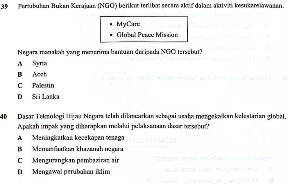 Pertubuhan Bukan Kerajaan (NGO) berikut terlibat secara aktif dalam aktiviti kesukarelawanan.
MyCare
Global Peace Mission
Negara manakah yang menerima bantuan daripada NGO tersebut?
A Syria
B Aceh
C Palestin
D Sri Lanka
40 Dasar Teknologi Hijau Negara telah dilancarkan sebagai usaha mengekalkan kelestarian global.
Apakah impak yang diharapkan melalui pelaksanaan dasar tersebut?
A Meningkatkan kecekapan tenaga
B Memanfaatkan khazanah negara
C Mengurangkan pembaziran air
D Mengawal perubahan iklim