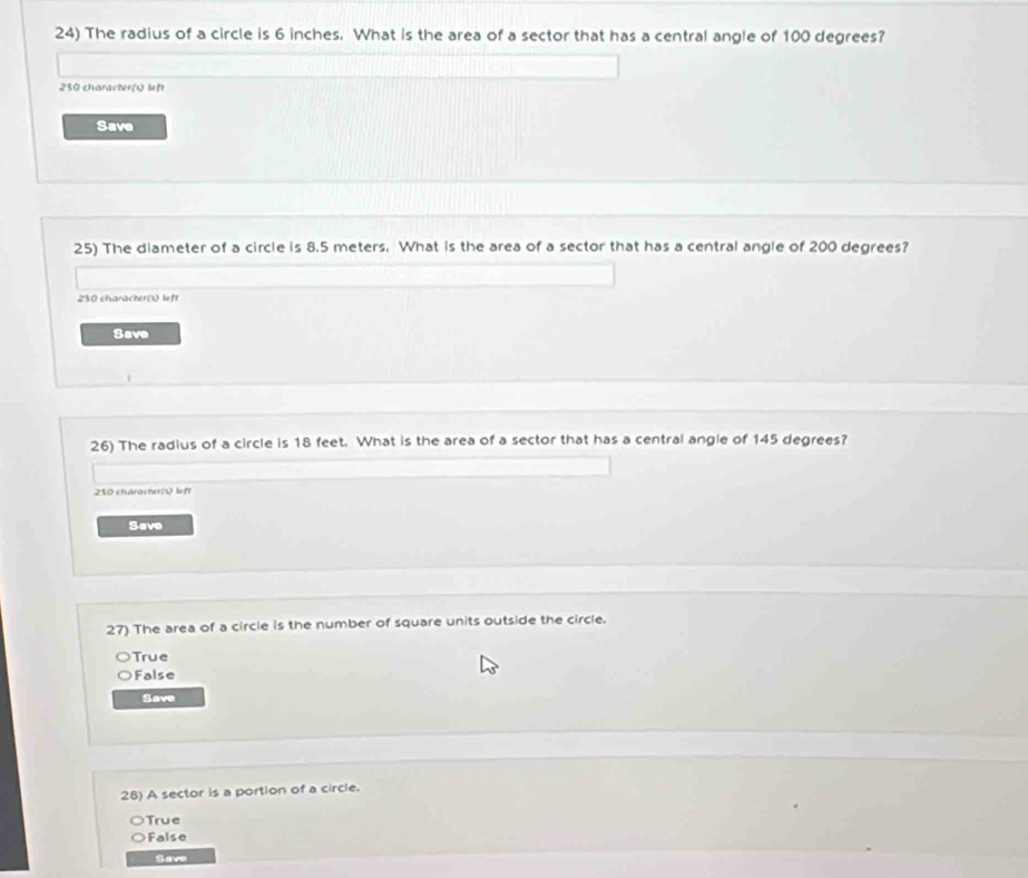 The radius of a circle is 6 inches. What is the area of a sector that has a central angle of 100 degrees?
230 character(s) feft
Save
25) The diameter of a circle is 8.5 meters. What is the area of a sector that has a central angle of 200 degrees?
250 characher(U left
Save
26) The radius of a circle is 18 feet. What is the area of a sector that has a central angle of 145 degrees?
250 characher( left
Save
27) The area of a circle is the number of square units outside the circle.
)True
False
Save
28) A sector is a portion of a circle.
True
False
Save