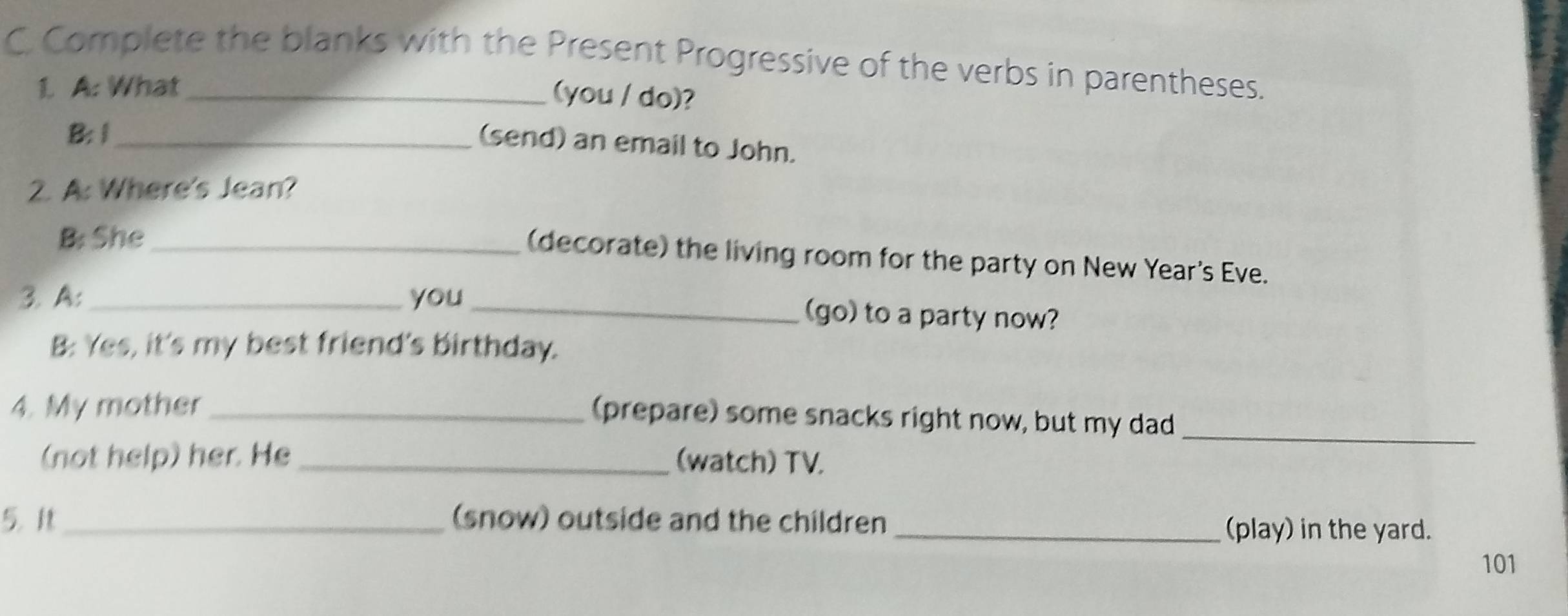 Complete the blanks with the Present Progressive of the verbs in parentheses. 
1. A: What 
(you / do)? 
B:1_ 
(send) an email to John. 
2. A: Where's Jean? 
B: She_ 
(decorate) the living room for the party on New Year's Eve. 
3. A:_ you 
_(go) to a party now? 
B: Yes, it's my best friend's birthday. 
4. My mother_ 
(prepare) some snacks right now, but my dad_ 
(not help) her. He _(watch) TV. 
5. _(snow) outside and the children _(play) in the yard. 
101