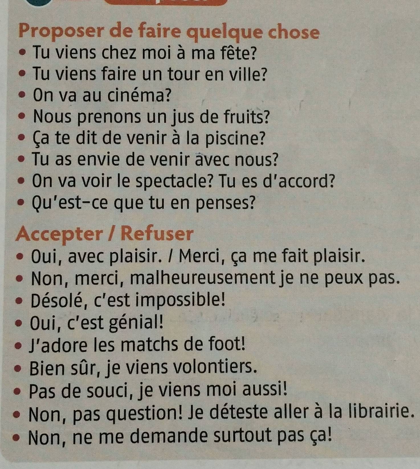 Proposer de faire quelque chose
Tu viens chez moi à ma fête?
Tu viens faire un tour en ville?
On va au cinéma?
Nous prenons un jus de fruits?
Ça te dit de venir à la piscine?
Tu as envie de venir âvec nous?
On va voir le spectacle? Tu es d'accord?
Qu'est-ce que tu en penses?
Accepter / Refuser
Oui, avec plaisir. / Merci, ça me fait plaisir.
Non, merci, malheureusement je ne peux pas.
Désolé, c'est impossible!
Oui, c'est génial!
J’adore les matchs de foot!
Bien sûr, je viens volontiers.
Pas de souci, je viens moi aussi!
Non, pas question! Je déteste aller à la librairie.
Non, ne me demande surtout pas ça!