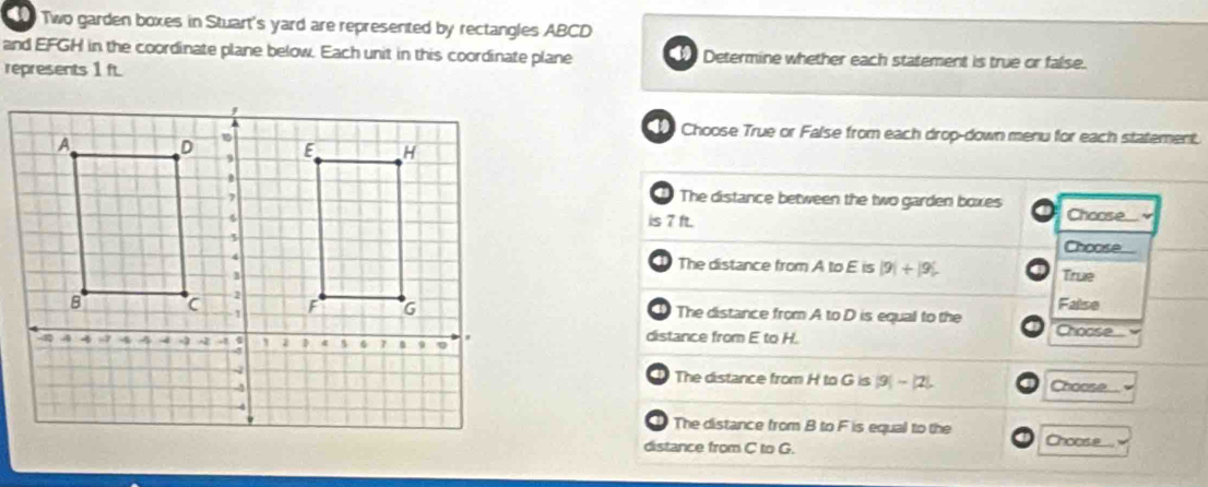 Two garden boxes in Stuart's yard are represented by rectangles ABCD
and EFGH in the coordinate plane below. Each unit in this coordinate plane Determine whether each statement is true or false.
represents 1 ft
Choose True or False from each drop-down menu for each statement.
The distance between the two garden boxes Choose...'
is 7 ft.
Choose
The distance from A to E is |9|+|9|
True
a The distance from A to D is equal to the False
distance from E to H. Choose
The distance from H to G is |9|-|2| Choose...
D The distance from B to F is equal to the Choose..
distance from C to G.