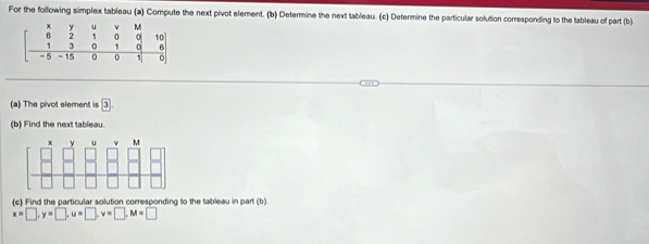 For the following simplex tableau (a) Compute the next pivot element. (b) Determine the next tableau. (c) Determine the particular solution corresponding to the tableau of part (b). 
(a) The pivot element is boxed 3
(b) Find the next tableau. 
(c) Find the particular solution corresponding to the tableau in part (b)
x=□ , y=□ , u=□ , v=□ , M=□