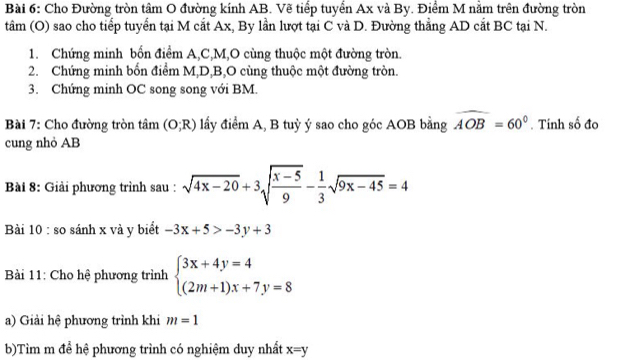 Cho Đường tròn tâm O đường kính AB. Vẽ tiểp tuyển Ax và By. Điểm M nằm trên đường tròn 
tâm (O) sao cho tiếp tuyển tại M cắt Ax, By lần lượt tại C và D. Đường thẳng AD cắt BC tại N. 
1. Chứng minh bốn điểm A, C, M,O cùng thuộc một đường tròn. 
2. Chứng minh bốn điểm M, D, B,O cùng thuộc một đường tròn. 
3. Chứng minh OC song song với BM. 
Bài 7: Cho đường tròn tâm (O;R) lấy điểm A, B tuỳ ý sao cho góc AOB bằng widehat AOB=60°. Tính số đo 
cung nhỏ AB
Bài 8: Giải phương trình sau : sqrt(4x-20)+3sqrt(frac x-5)9- 1/3 sqrt(9x-45)=4
Bài 10 : so sánh x và y biểt -3x+5>-3y+3
Bài 11: Cho hệ phương trình beginarrayl 3x+4y=4 (2m+1)x+7y=8endarray.
a) Giải hệ phương trình khi m=1
b)Tìm m để hệ phương trình có nghiệm duy nhất x=y