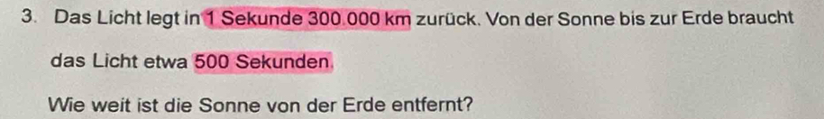 Das Licht legt in 1 Sekunde 300.000 km zurück. Von der Sonne bis zur Erde braucht 
das Licht etwa 500 Sekunden 
Wie weit ist die Sonne von der Erde entfernt?